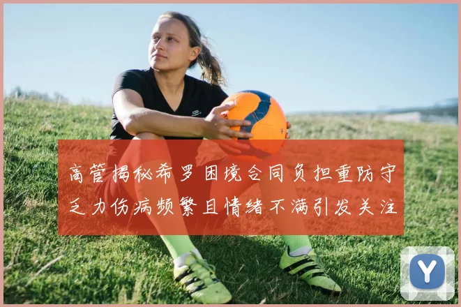高管揭秘希罗困境合同负担重防守乏力伤病频繁且情绪不满引发关注