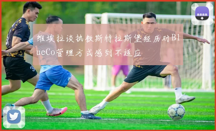 维埃拉谈执教斯特拉斯堡经历对BlueCo管理方式感到不适应