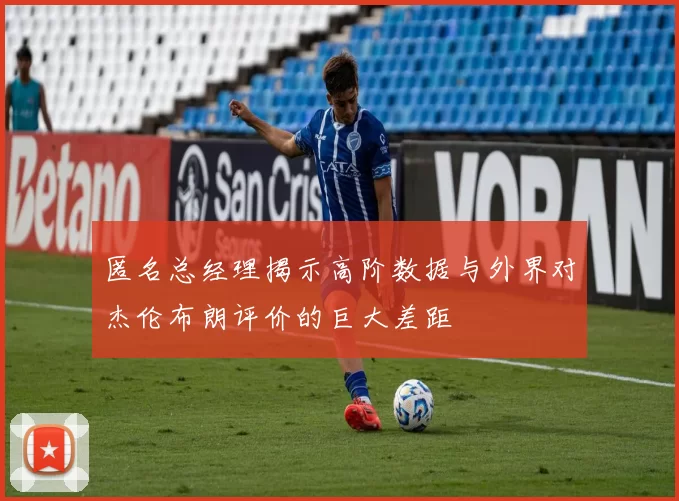 匿名总经理揭示高阶数据与外界对杰伦布朗评价的巨大差距
