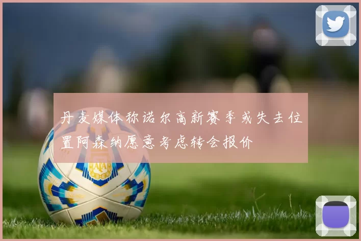 丹麦媒体称诺尔高新赛季或失去位置阿森纳愿意考虑转会报价