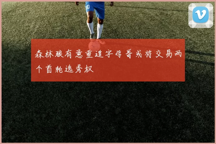 森林狼有意重追字母哥或将交易两个首轮选秀权