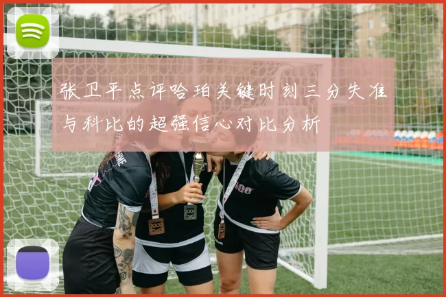 张卫平点评哈珀关键时刻三分失准与科比的超强信心对比分析