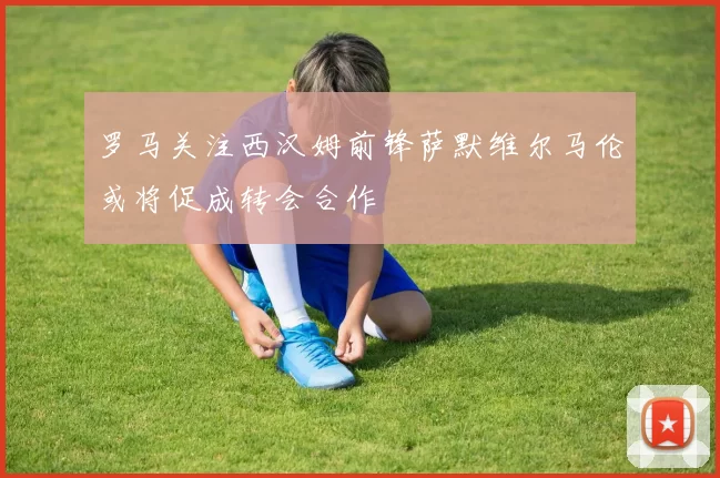 罗马关注西汉姆前锋萨默维尔马伦或将促成转会合作