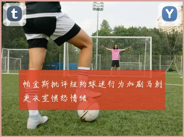 帕金斯批评纽约球迷行为加剧马刺更衣室愤怒情绪