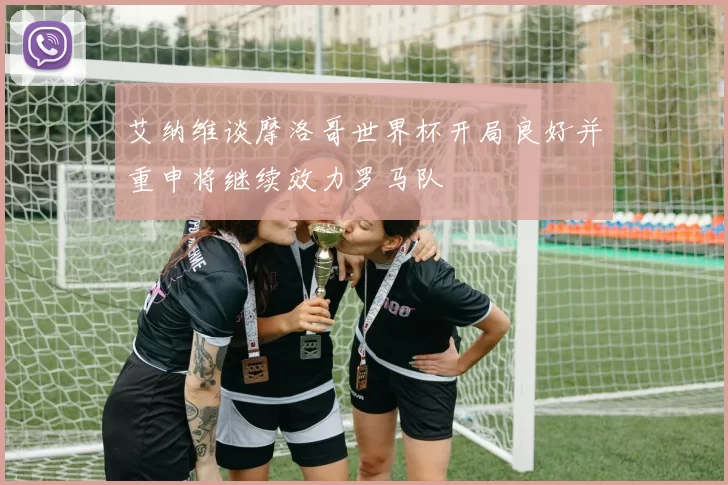 艾纳维谈摩洛哥世界杯开局良好并重申将继续效力罗马队