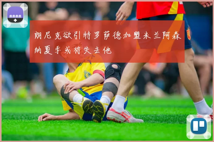 朗尼克欲引特罗萨德加盟米兰阿森纳夏季或将失去他