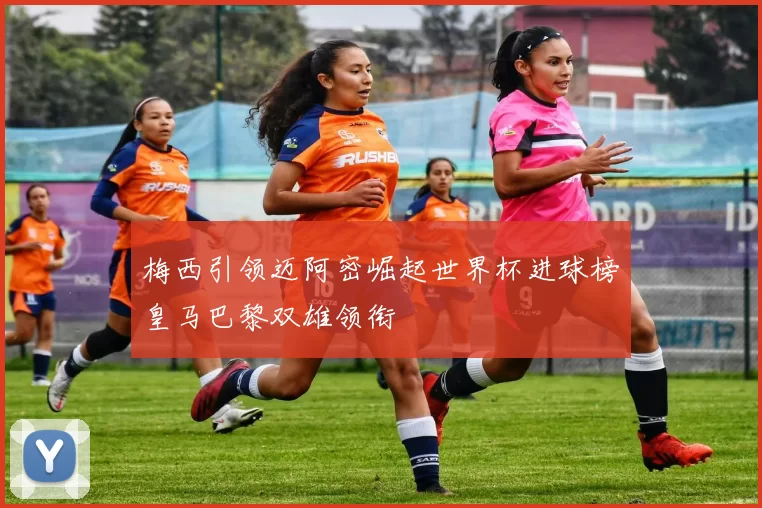梅西引领迈阿密崛起世界杯进球榜皇马巴黎双雄领衔