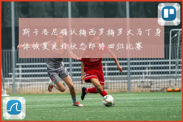 斯卡洛尼确认梅西罗梅罗大马丁身体恢复良好状态即将回归比赛