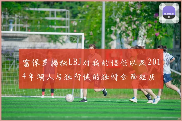 富保罗揭秘LBJ对我的信任以及2014年湖人与独行侠的独特会面经历