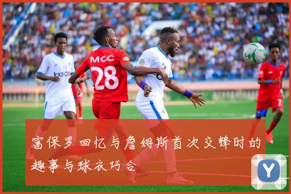 富保罗回忆与詹姆斯首次交锋时的趣事与球衣巧合