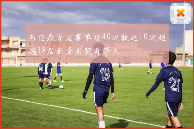 布伦森季后赛单场40次数达10次超越18届新秀东契奇等人