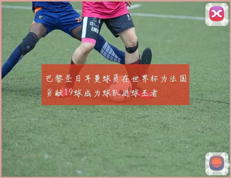 巴黎圣日耳曼球员在世界杯为法国贡献19球成为球队进球王者