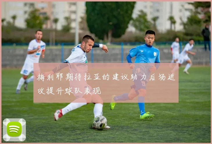 梅利耶期待拉亚的建议助力后场进攻提升球队表现