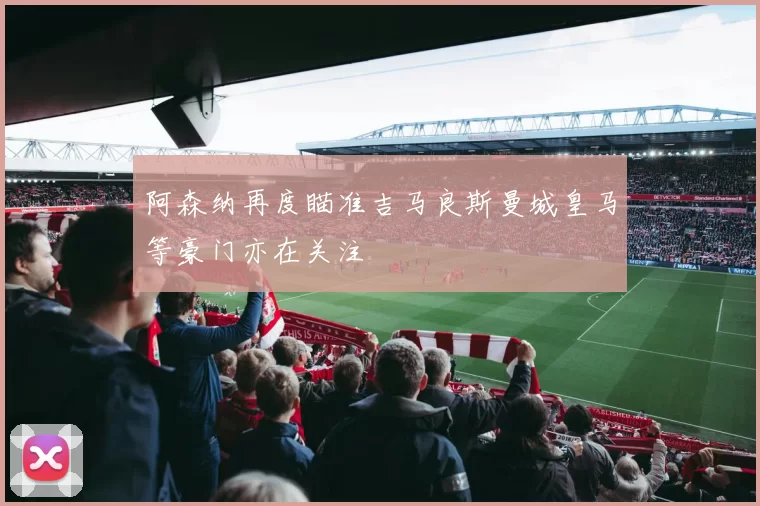 阿森纳再度瞄准吉马良斯曼城皇马等豪门亦在关注