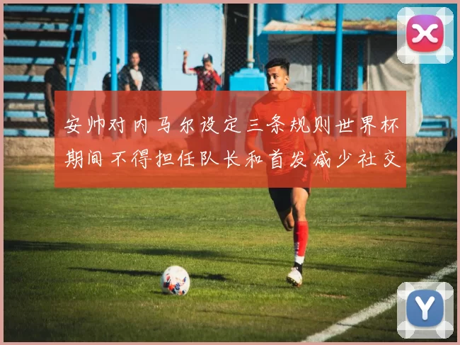 安帅对内马尔设定三条规则世界杯期间不得担任队长和首发减少社交媒体使用