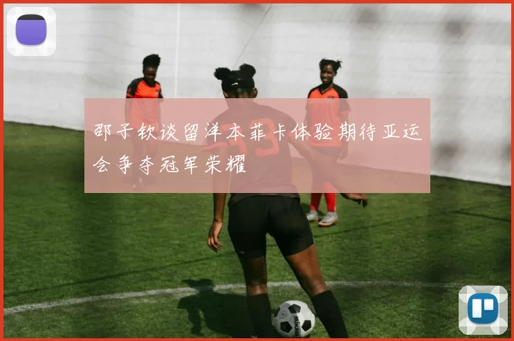 邵子钦谈留洋本菲卡体验期待亚运会争夺冠军荣耀