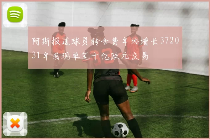 阿斯报道球员转会费年均增长372031年或现单笔十亿欧元交易