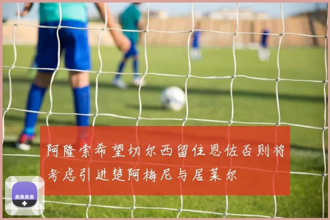 阿隆索希望切尔西留住恩佐否则将考虑引进楚阿梅尼与居莱尔