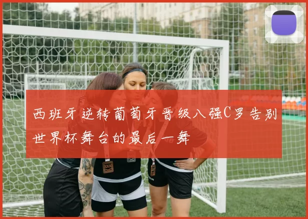 西班牙逆转葡萄牙晋级八强C罗告别世界杯舞台的最后一舞