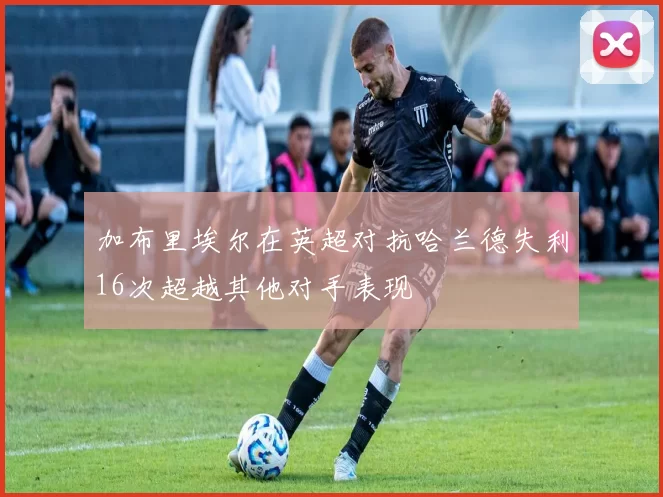 加布里埃尔在英超对抗哈兰德失利16次超越其他对手表现