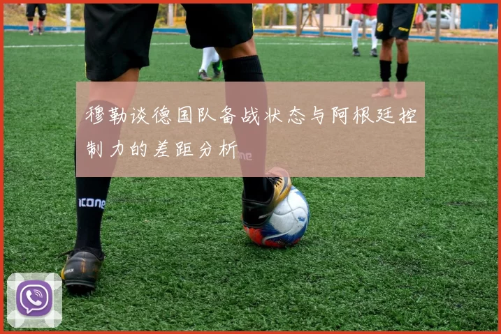 穆勒谈德国队备战状态与阿根廷控制力的差距分析